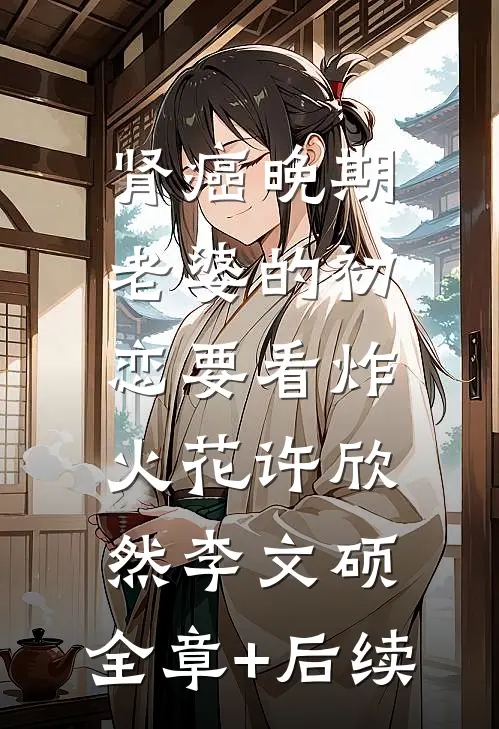 肾癌晚期，老婆的初恋要看炸火花许欣然李文硕:全章+后续