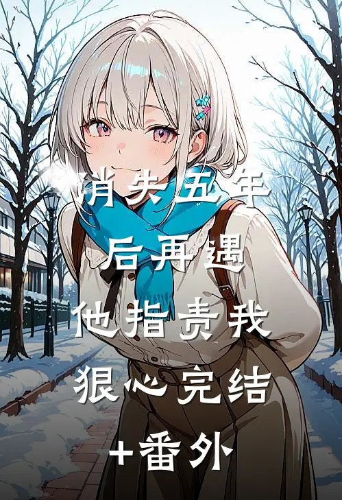 消失五年后再遇，他指责我狠心完结+番外