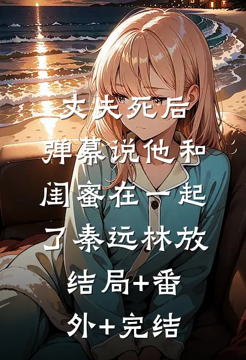 丈夫死后，弹幕说他和闺蜜在一起了秦远林放结局+番外+完结