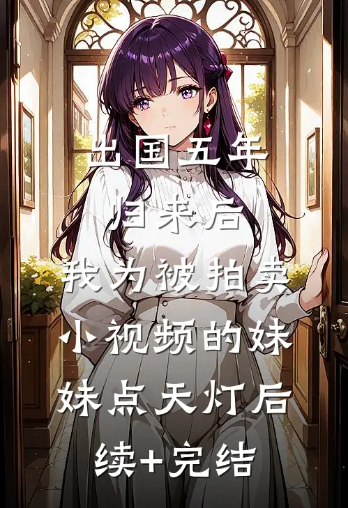 出国五年归来后，我为被拍卖小视频的妹妹点天灯后续+完结