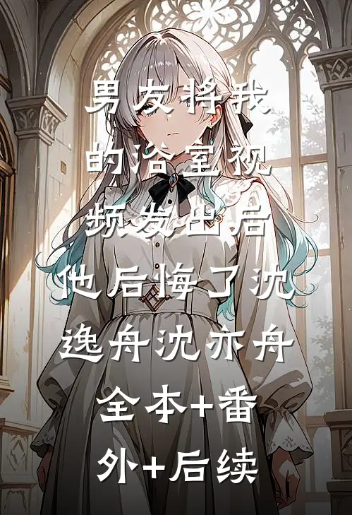 男友将我的浴室视频发出后，他后悔了沈逸舟沈亦舟全本+番外+后续