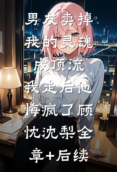 男友卖掉我的灵魂成顶流，我走后他悔疯了顾忱沈梨全章+后续