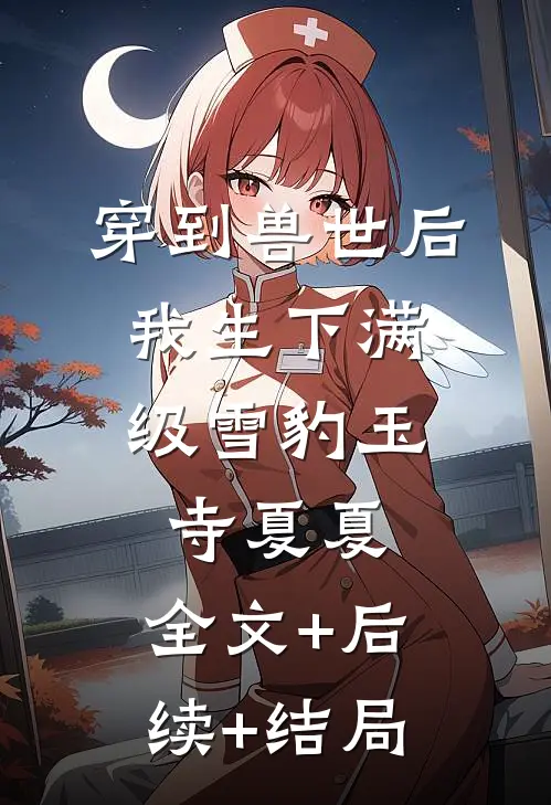 穿到兽世后，我生下满级雪豹玉寺夏夏:全文+后续+结局