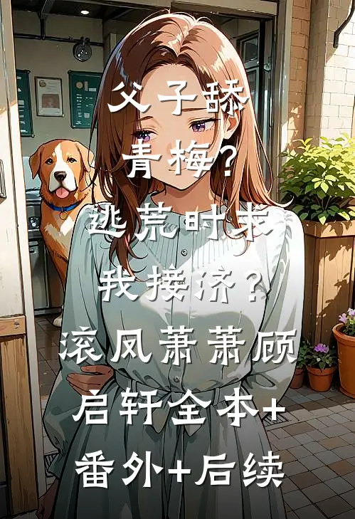 父子舔青梅？逃荒时求我接济？滚凤萧萧顾启轩:全本+番外+后续