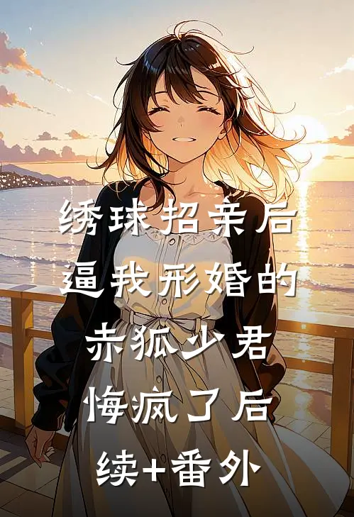 绣球招亲后，逼我形婚的赤狐少君悔疯了后续+番外