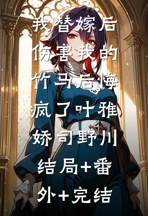我替嫁后，伤害我的竹马后悔疯了叶雅娇司野川:结局+番外+完结