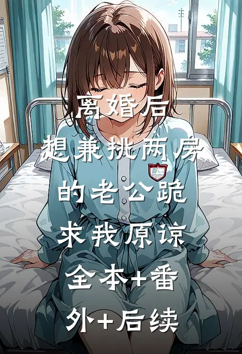 离婚后，想兼挑两房的老公跪求我原谅全本+番外+后续