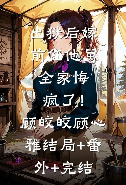 出狱后嫁前任他舅，全家悔疯了！顾皎皎顾心雅结局+番外+完结