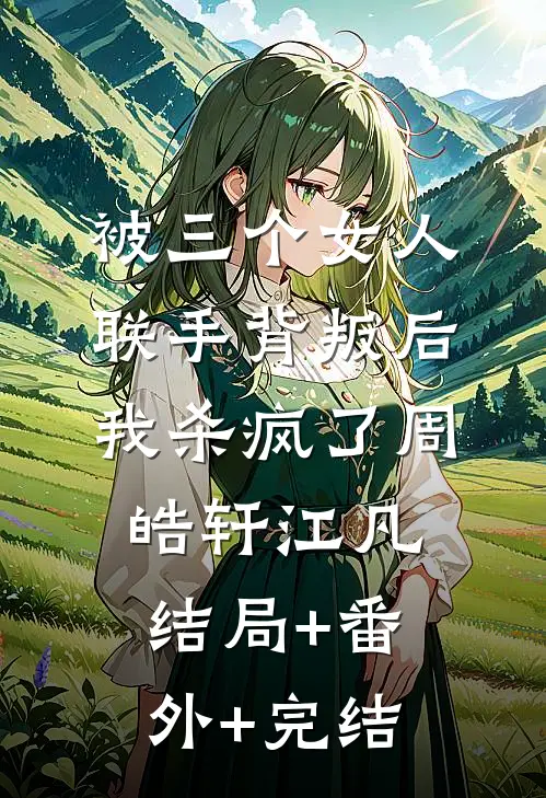 被三个女人联手背叛后，我杀疯了周皓轩江凡结局+番外+完结