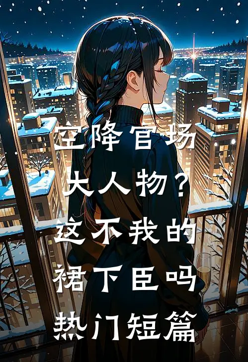 空降官场大人物？这不我的裙下臣吗热门短篇