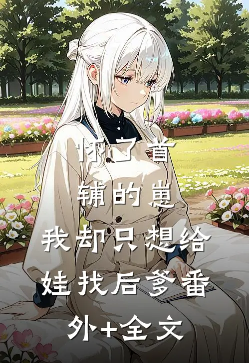 怀了首辅的崽，我却只想给娃找后爹(番外)+(全文)