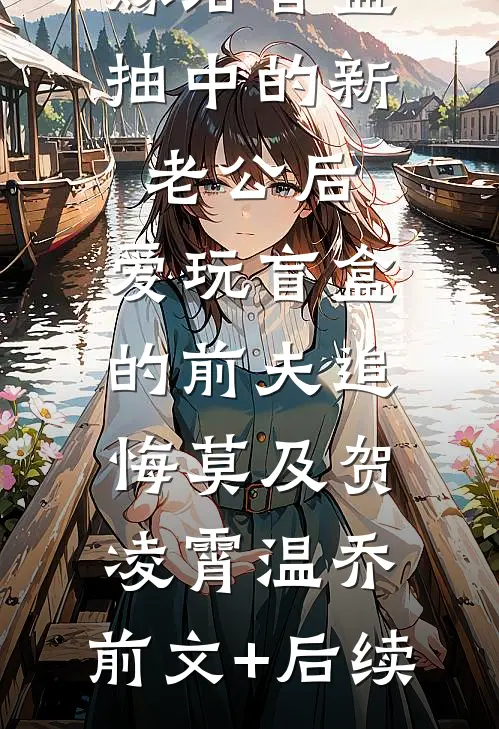 嫁给盲盒抽中的新老公后，爱玩盲盒的前夫追悔莫及贺凌霄温乔:前文+后续