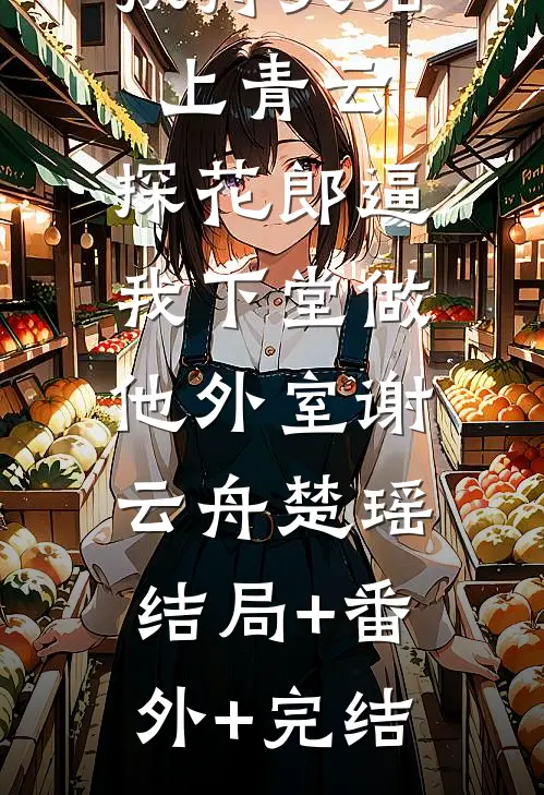 扶持夫君上青云，探花郎逼我下堂做他外室谢云舟楚瑶:结局+番外+完结