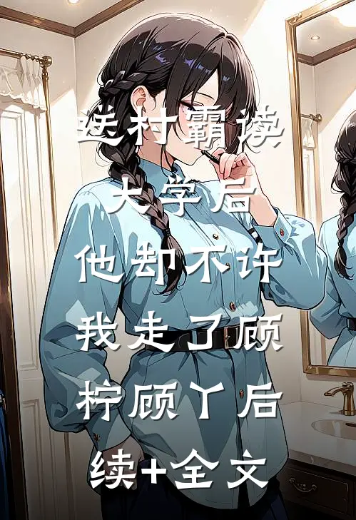 送村霸读大学后，他却不许我走了顾柠顾丫后续+全文