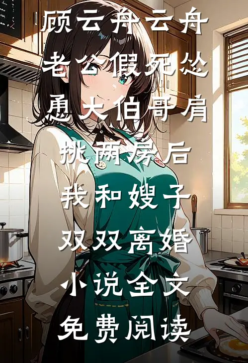 顾云舟云舟老公假死怂恿大伯哥肩挑两房后，我和嫂子双双离婚小说全文免费阅读