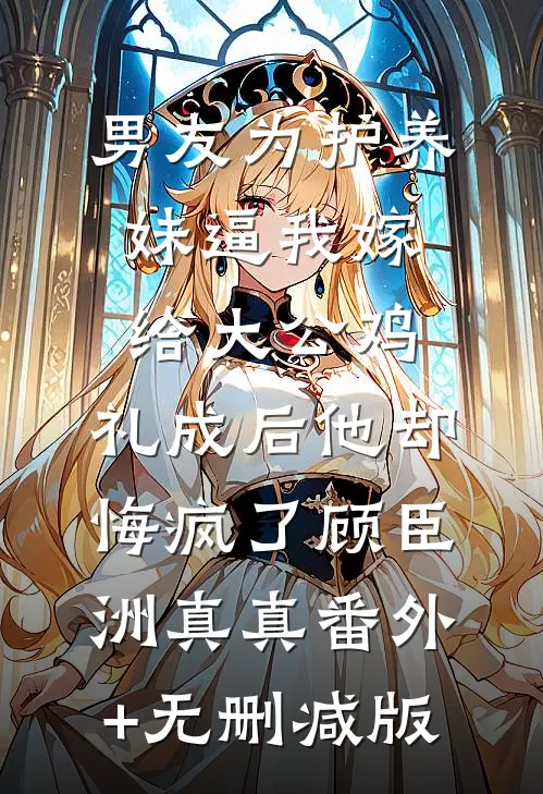 男友为护养妹逼我嫁给大公鸡，礼成后他却悔疯了顾臣洲真真番外+无删减版