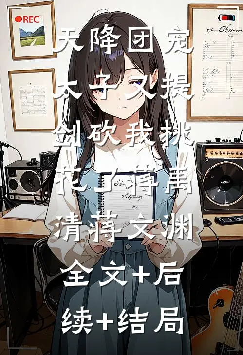 天降团宠：太子又提剑砍我桃花了蒋禹清蒋文渊:全文+后续+结局