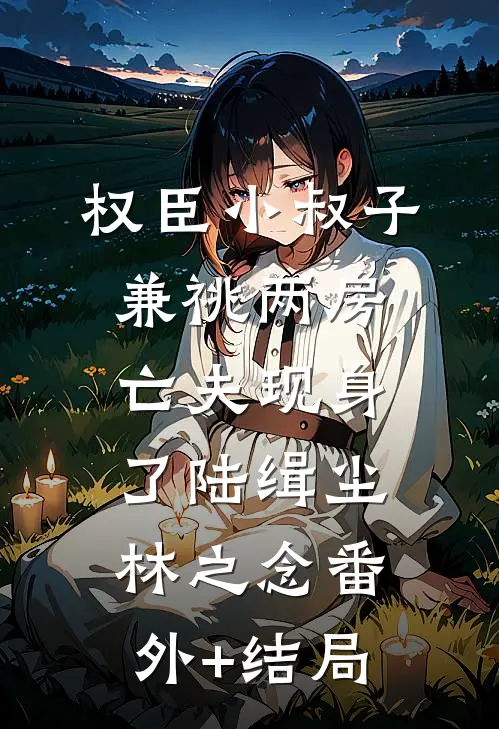 权臣小叔子兼祧两房，亡夫现身了陆缉尘林之念(番外)+(结局)