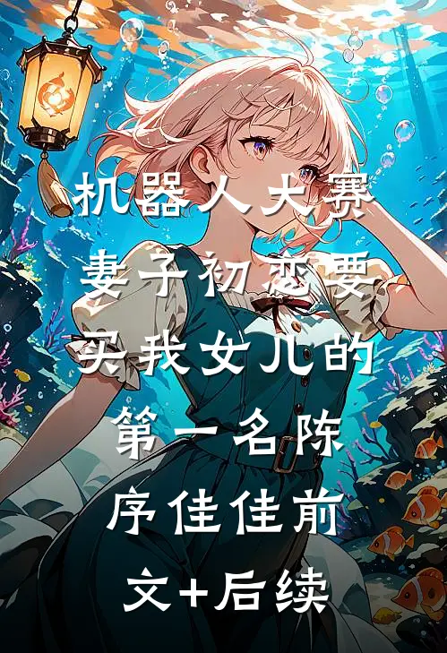 机器人大赛，妻子初恋要买我女儿的第一名陈序佳佳前文+后续