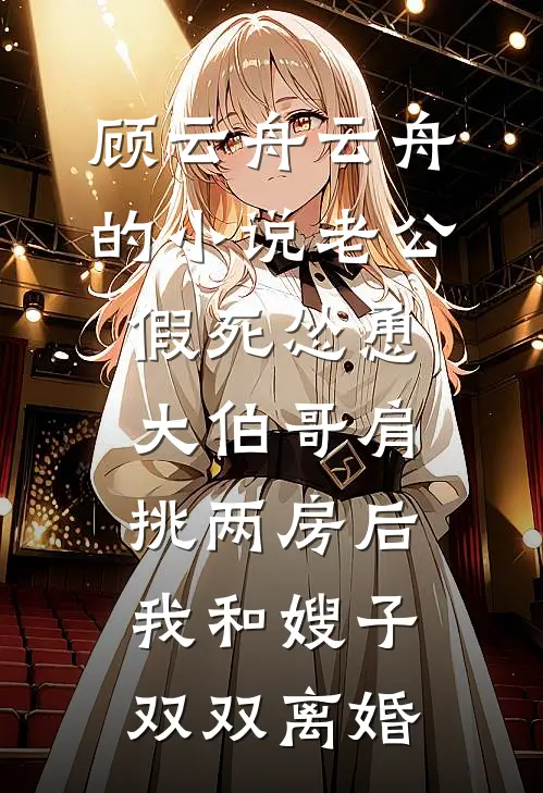 顾云舟云舟的小说老公假死怂恿大伯哥肩挑两房后，我和嫂子双双离婚
