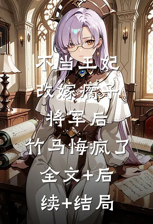 不当王妃改嫁瘸子将军后，竹马悔疯了全文+后续+结局