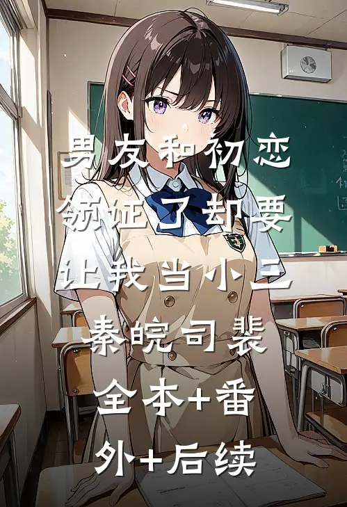 男友和初恋领证了却要让我当小三秦皖司裴:全本+番外+后续
