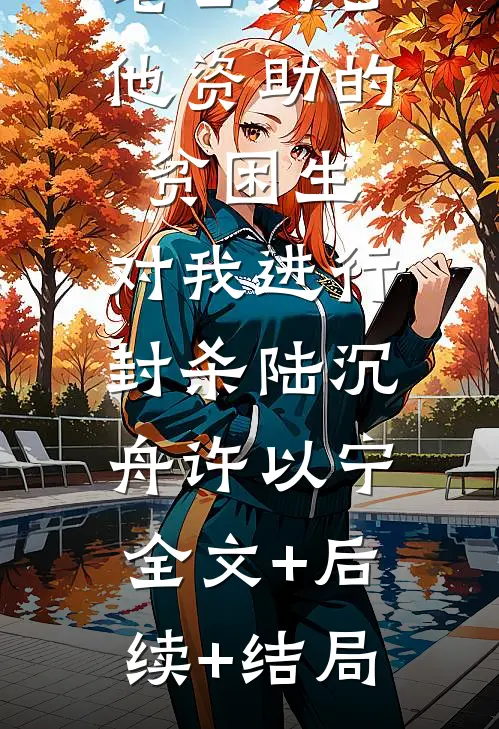 老公为了他资助的贫困生，对我进行封杀陆沉舟许以宁:全文+后续+结局