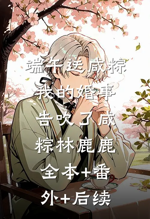 端午送咸粽，我的婚事告吹了咸粽林鹿鹿:全本+番外+后续