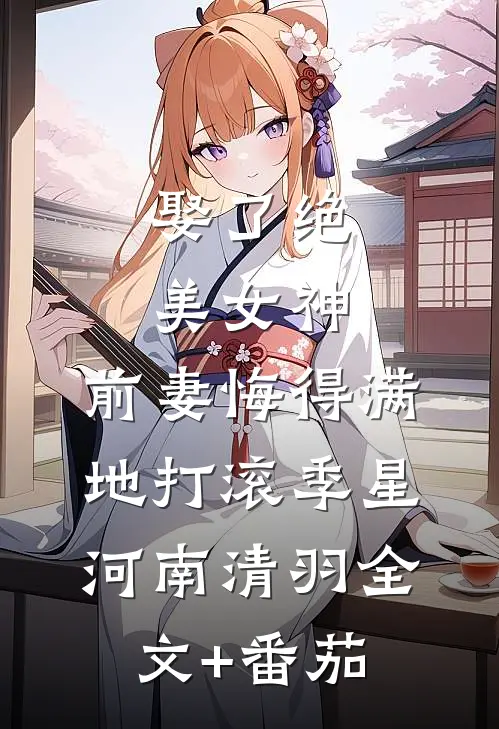 娶了绝美女神，前妻悔得满地打滚季星河南清羽全文+番茄
