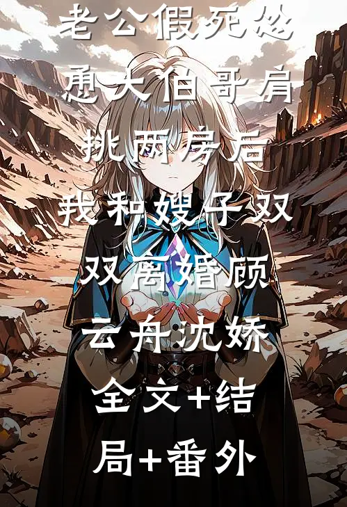 老公假死怂恿大伯哥肩挑两房后，我和嫂子双双离婚顾云舟沈娇:全文+结局+番外