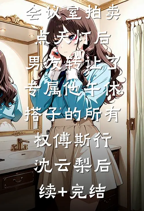 会议室拍卖点天灯后，男友转让了专属他午休搭子的所有权傅斯行沈云梨后续+完结