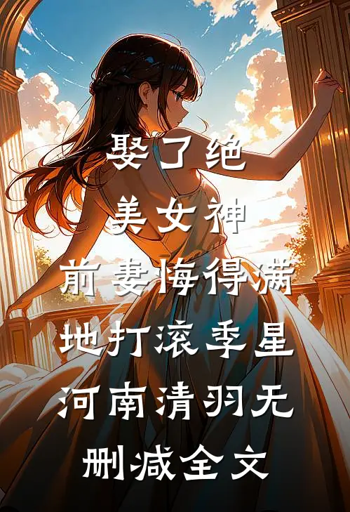 娶了绝美女神，前妻悔得满地打滚季星河南清羽无删减全文