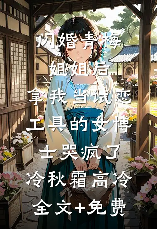 闪婚青梅姐姐后，拿我当试恋工具的女博士哭疯了。冷秋霜高冷全文+免费
