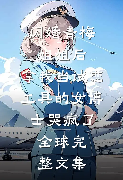 闪婚青梅姐姐后，拿我当试恋工具的女博士哭疯了。全球完整文集