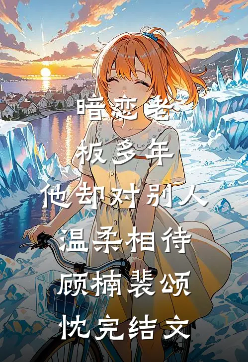 暗恋老板多年，他却对别人温柔相待顾楠裴颂忱完结文