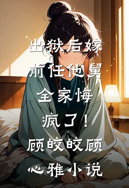 出狱后嫁前任他舅，全家悔疯了！顾皎皎顾心雅小说
