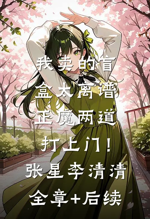 我卖的盲盒太离谱，正魔两道打上门！张星李清清:全章+后续