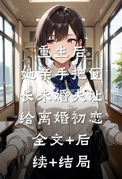 重生后，她亲手把团长未婚夫让给离婚初恋全文+后续+结局