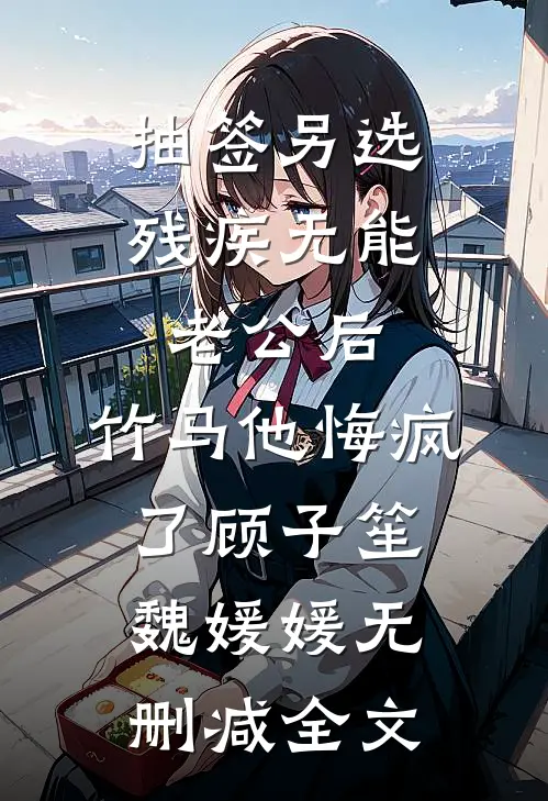 抽签另选残疾无能老公后，竹马他悔疯了顾子笙魏媛媛无删减全文