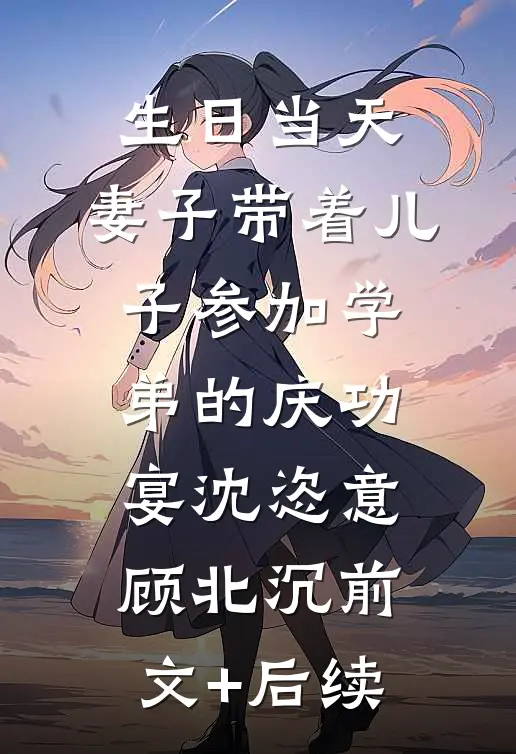 生日当天，妻子带着儿子参加学弟的庆功宴沈恣意顾北沉前文+后续