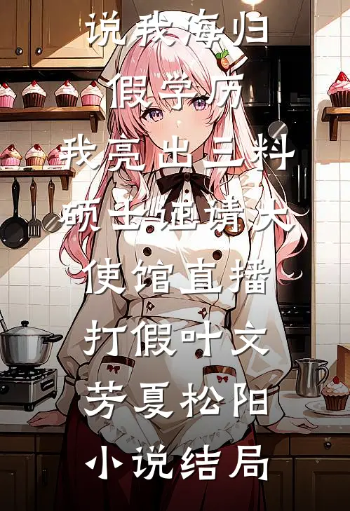 说我海归假学历，我亮出三料硕士证请大使馆直播打假叶文芳夏松阳小说结局