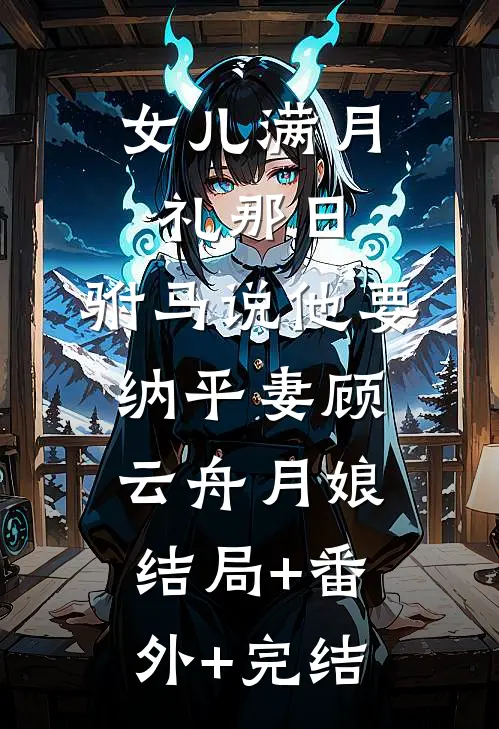 女儿满月礼那日，驸马说他要纳平妻顾云舟月娘结局+番外+完结