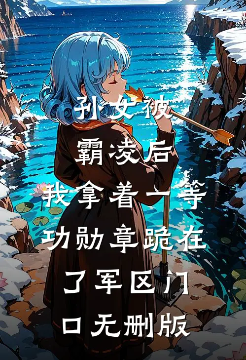 孙女被霸凌后，我拿着一等功勋章跪在了军区门口无删版