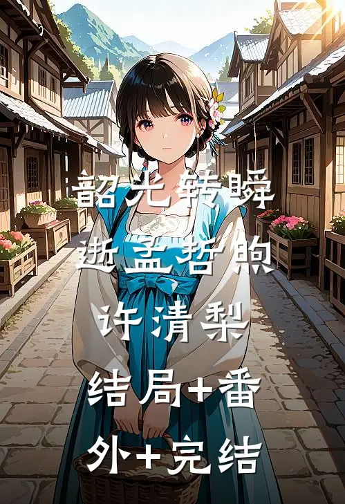 韶光转瞬逝孟哲煦许清梨:结局+番外+完结