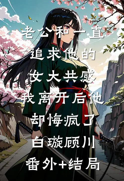 老公和一直追求他的女大共感，我离开后他却悔疯了白璇顾川:(番外)+(结局)