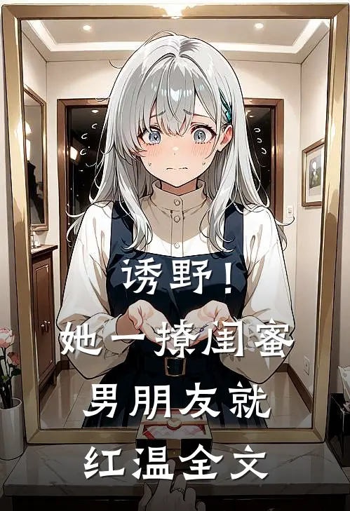 诱野！她一撩，闺蜜男朋友就红温全文