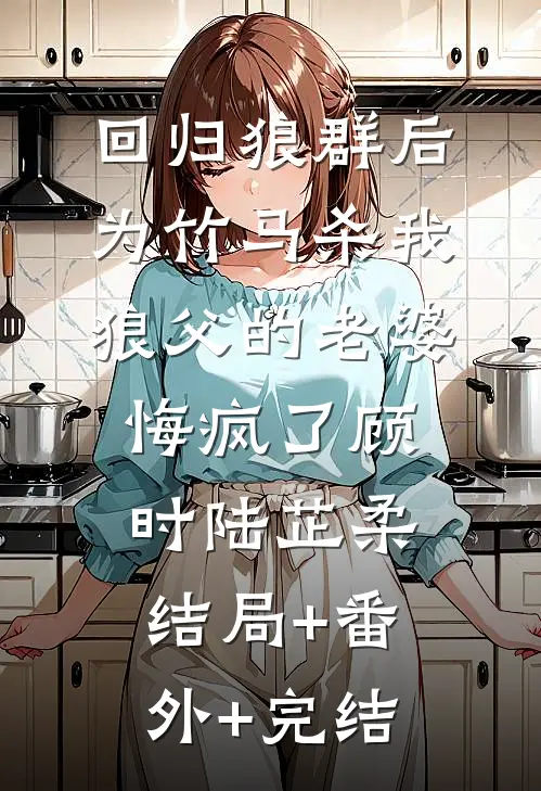 回归狼群后，为竹马杀我狼父的老婆悔疯了顾时陆芷柔:结局+番外+完结