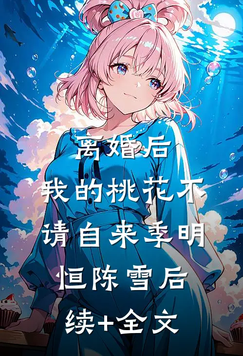 离婚后，我的桃花不请自来季明恒陈雪后续+全文