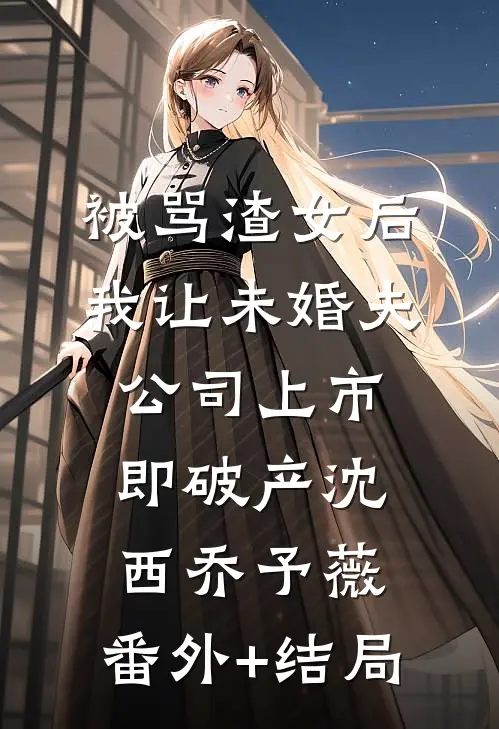 被骂渣女后，我让未婚夫公司上市即破产沈西乔予薇:(番外)+(结局)