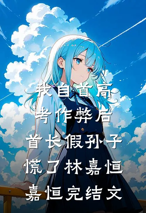 我自首高考作弊后，首长假孙子慌了林嘉恒嘉恒完结文